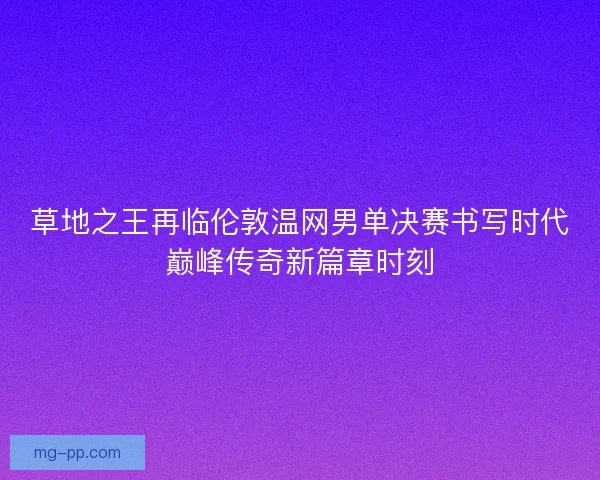 草地之王再临伦敦温网男单决赛书写时代巅峰传奇新篇章时刻