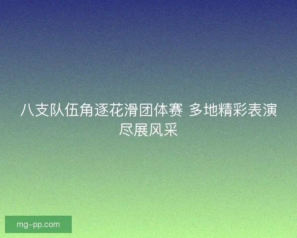 八支队伍角逐花滑团体赛 多地精彩表演尽展风采
