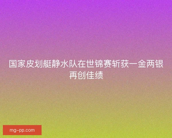 国家皮划艇静水队在世锦赛斩获一金两银再创佳绩