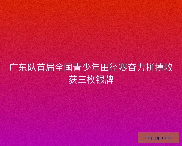 广东队首届全国青少年田径赛奋力拼搏收获三枚银牌 广东队首届全国青少年田径赛奋力拼搏收获三枚银牌