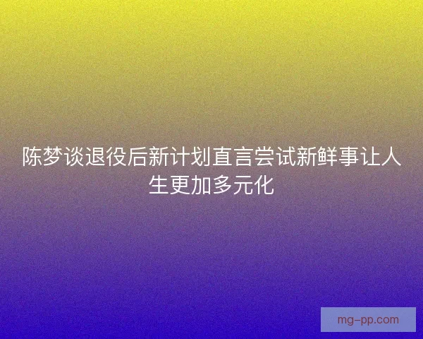 陈梦谈退役后新计划直言尝试新鲜事让人生更加多元化