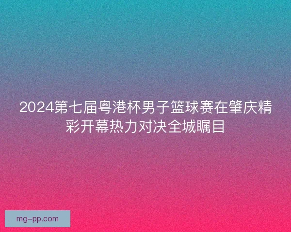 2024第七届粤港杯男子篮球赛在肇庆精彩开幕热力对决全城瞩目