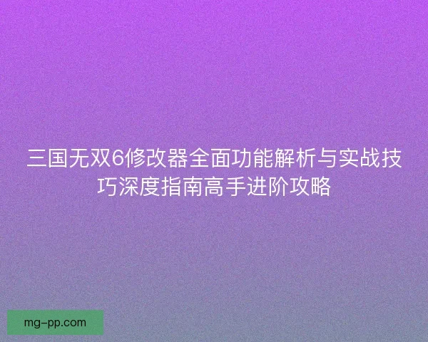 三国无双6修改器全面功能解析与实战技巧深度指南高手进阶攻略