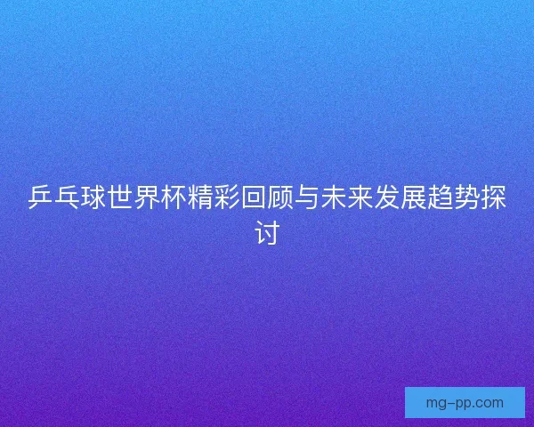乒乓球世界杯精彩回顾与未来发展趋势探讨