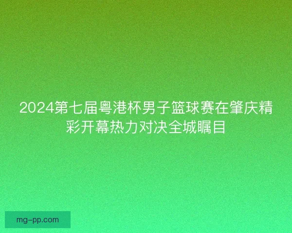 2024第七届粤港杯男子篮球赛在肇庆精彩开幕热力对决全城瞩目