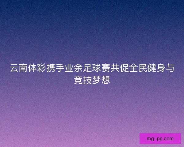 云南体彩携手业余足球赛共促全民健身与竞技梦想