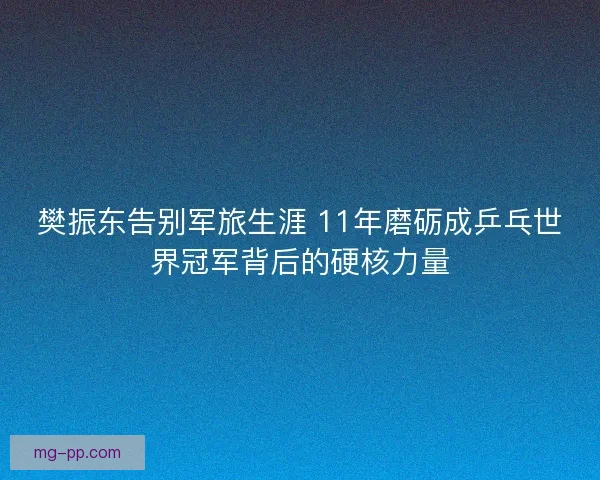 樊振东告别军旅生涯 11年磨砺成乒乓世界冠军背后的硬核力量