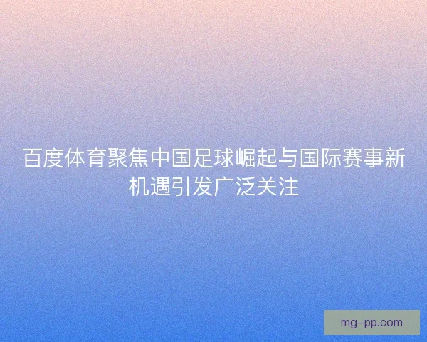 百度体育聚焦中国足球崛起与国际赛事新机遇引发广泛关注