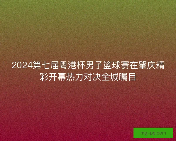 2024第七届粤港杯男子篮球赛在肇庆精彩开幕热力对决全城瞩目 2024第七届粤港杯男子篮球赛在肇庆精彩开幕热力对决全城瞩目