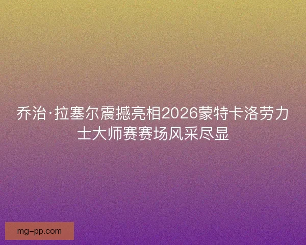 乔治·拉塞尔震撼亮相2026蒙特卡洛劳力士大师赛赛场风采尽显