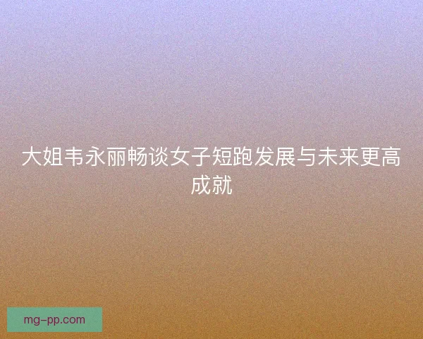 大姐韦永丽畅谈女子短跑发展与未来更高成就 大姐韦永丽畅谈女子短跑发展与未来更高成就