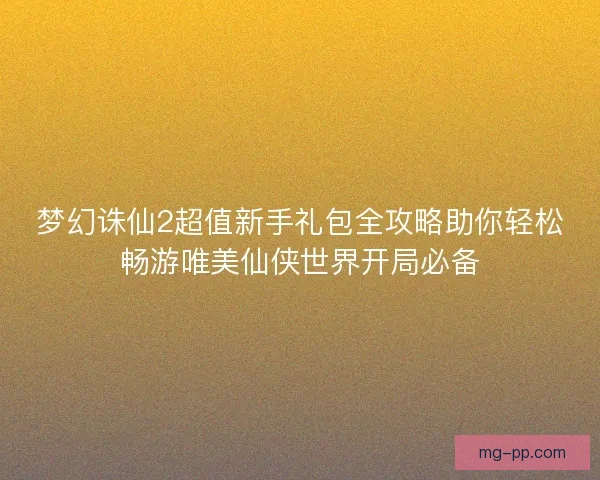 梦幻诛仙2超值新手礼包全攻略助你轻松畅游唯美仙侠世界开局必备