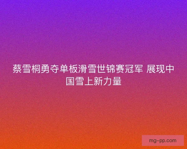蔡雪桐勇夺单板滑雪世锦赛冠军 展现中国雪上新力量