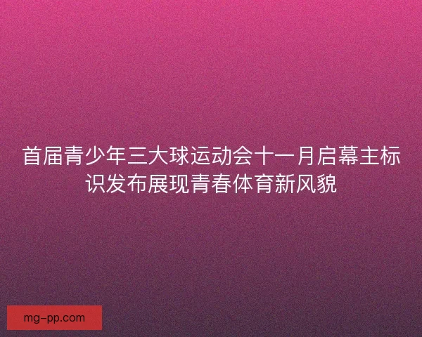 首届青少年三大球运动会十一月启幕主标识发布展现青春体育新风貌