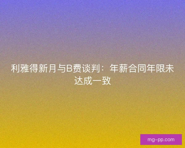 利雅得新月与B费谈判：年薪合同年限未达成一致