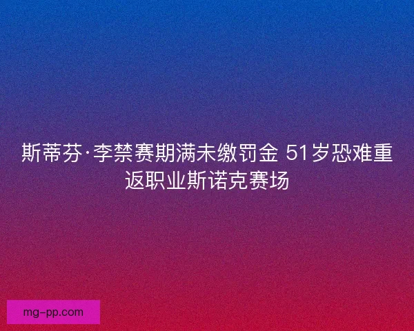 斯蒂芬·李禁赛期满未缴罚金 51岁恐难重返职业斯诺克赛场