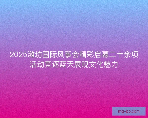 2025潍坊国际风筝会精彩启幕二十余项活动竞逐蓝天展现文化魅力 2025潍坊国际风筝会精彩启幕二十余项活动竞逐蓝天展现文化魅力