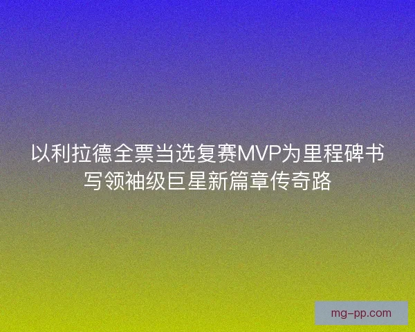 以利拉德全票当选复赛MVP为里程碑书写领袖级巨星新篇章传奇路
