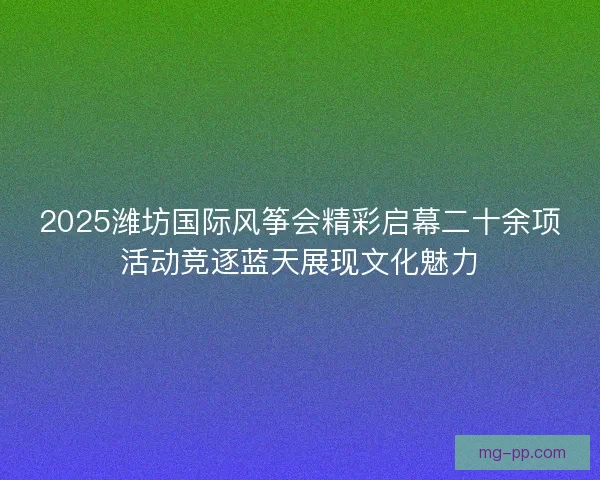 2025潍坊国际风筝会精彩启幕二十余项活动竞逐蓝天展现文化魅力